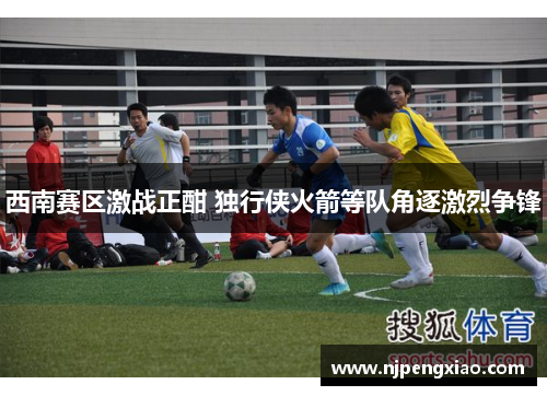 西南赛区激战正酣 独行侠火箭等队角逐激烈争锋