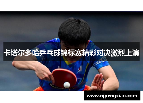 卡塔尔多哈乒乓球锦标赛精彩对决激烈上演