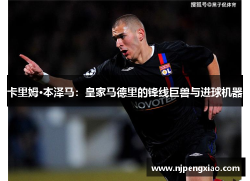 卡里姆·本泽马：皇家马德里的锋线巨兽与进球机器