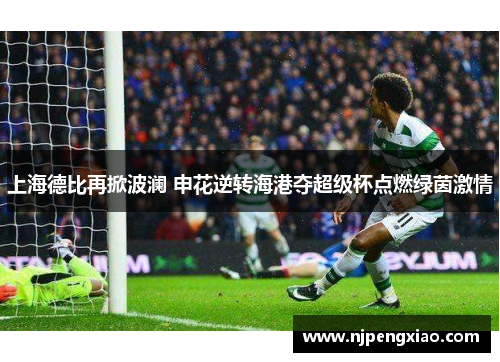 上海德比再掀波澜 申花逆转海港夺超级杯点燃绿茵激情