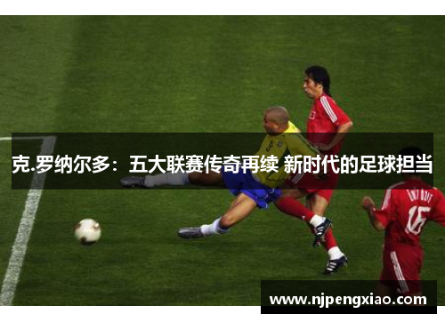 克.罗纳尔多：五大联赛传奇再续 新时代的足球担当